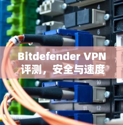 Bitdefender VPN 评测，安全与速度并存的优质选择