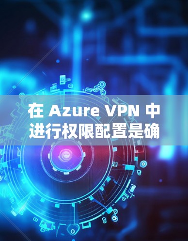 在 Azure VPN 中进行权限配置是确保安全和有效管理用户访问的关键步骤。以下是详细的步骤指南，帮助您理解如何在 Azure VPN 中管理用户和组的权限