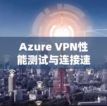 Azure VPN性能测试与连接速度评估