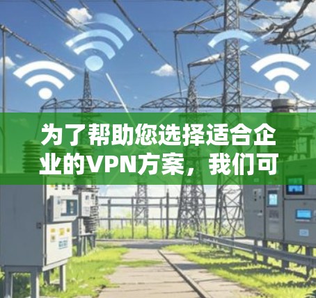 为了帮助您选择适合企业的VPN方案，我们可以按照以下步骤进行比较和选择