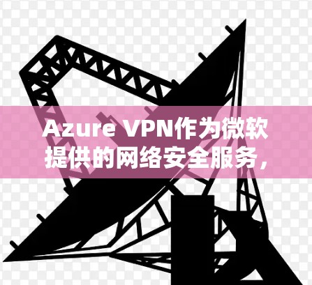 Azure VPN作为微软提供的网络安全服务，确保了企业在云环境中建立安全的网络连接。以下是对Azure VPN安全策略的详细分析