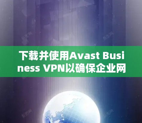 下载并使用Avast Business VPN以确保企业网络安全，可以按照以下步骤进行