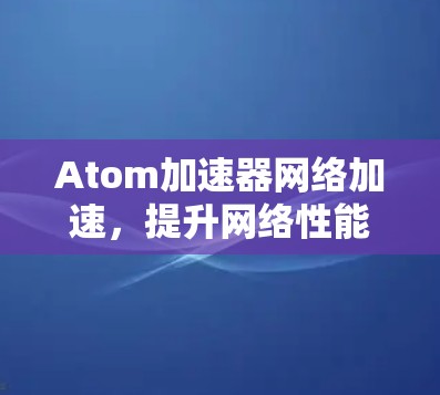Atom加速器网络加速,提升网络性能的关键技术
