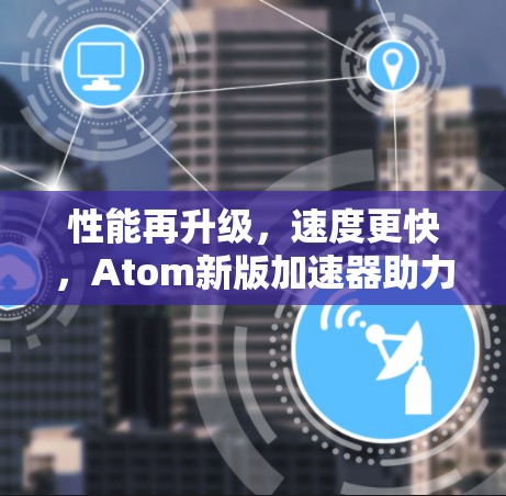 性能再升级,速度更快,Atom新版加速器助力通信工程! 性能再升级,速度更快,Atom新版加速器助力通信工程!