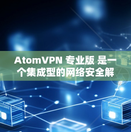 AtomVPN 专业版 是一个集成型的网络安全解决方案，专为企业、团队和高需求用户设计，提供全面的网络安全、隐私保护和高性能网络服务。以下是其详细分析