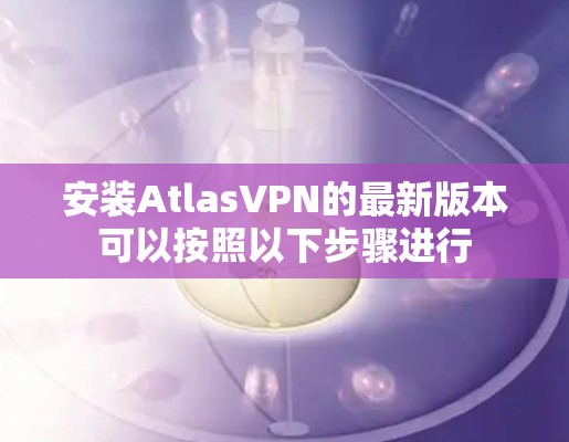 安装AtlasVPN的最新版本可以按照以下步骤进行