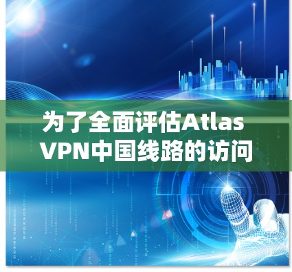 为了全面评估Atlas VPN中国线路的访问体验，可以按照以下步骤进行测试和分析