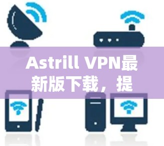 Astrill VPN最新版下载，提升网络安全与隐私保护能力